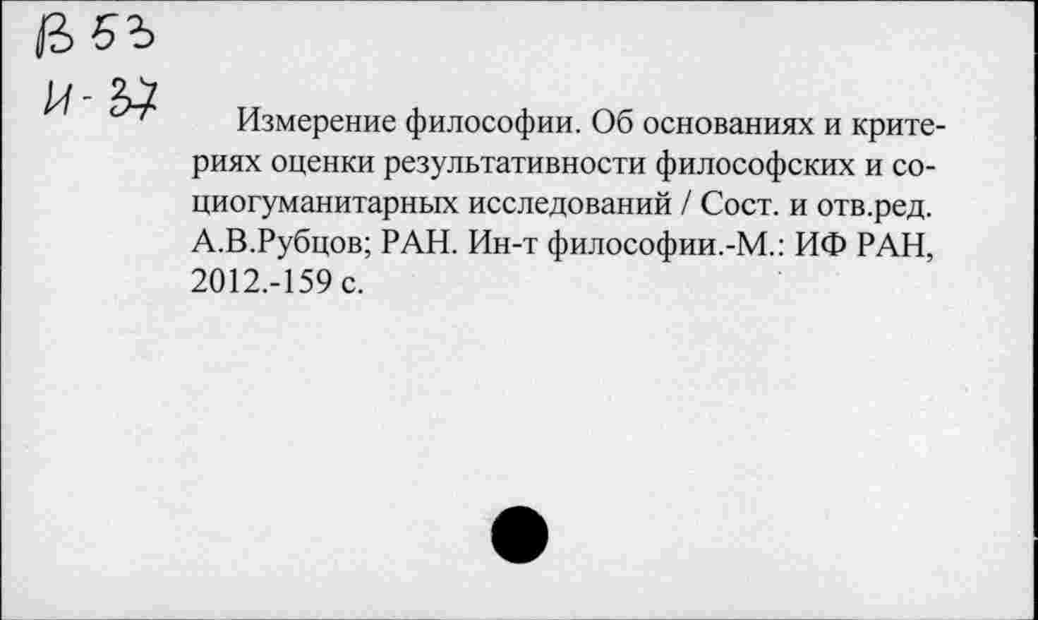 ﻿Измерение философии. Об основаниях и критериях оценки результативности философских и со-циогуманитарных исследований / Сост. и отв.ред. А.В.Рубцов; РАН. Ин-т философии.-М.: ИФ РАН, 2012.-159 с.